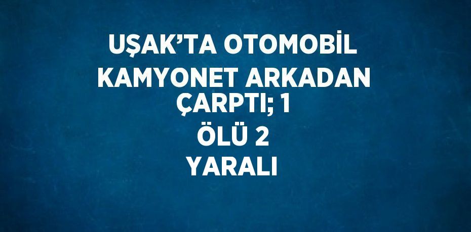 UŞAK’TA OTOMOBİL KAMYONET ARKADAN ÇARPTI; 1 ÖLÜ 2 YARALI