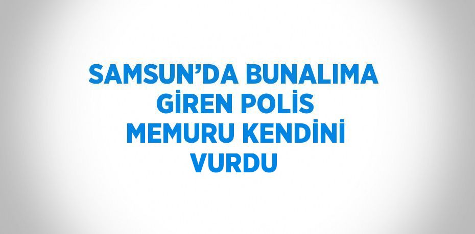 SAMSUN’DA BUNALIMA GİREN POLİS MEMURU KENDİNİ VURDU