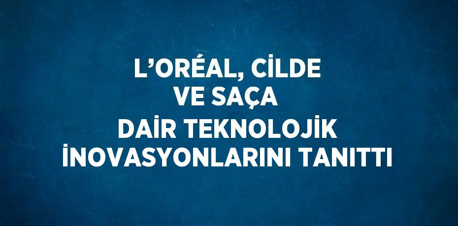 L’ORÉAL, CİLDE VE SAÇA DAİR TEKNOLOJİK İNOVASYONLARINI TANITTI