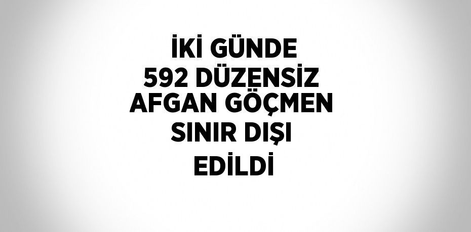 İKİ GÜNDE 592 DÜZENSİZ AFGAN GÖÇMEN SINIR DIŞI EDİLDİ