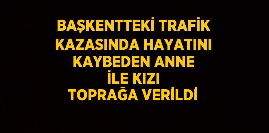 BAŞKENTTEKİ TRAFİK KAZASINDA HAYATINI KAYBEDEN ANNE İLE KIZI TOPRAĞA VERİLDİ