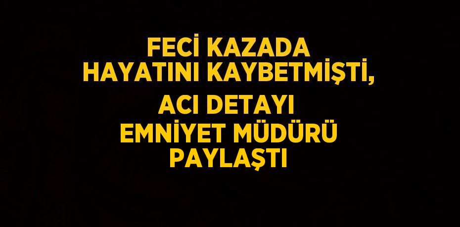 FECİ KAZADA HAYATINI KAYBETMİŞTİ, ACI DETAYI EMNİYET MÜDÜRÜ PAYLAŞTI