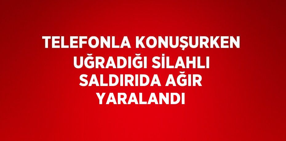 TELEFONLA KONUŞURKEN UĞRADIĞI SİLAHLI SALDIRIDA AĞIR YARALANDI