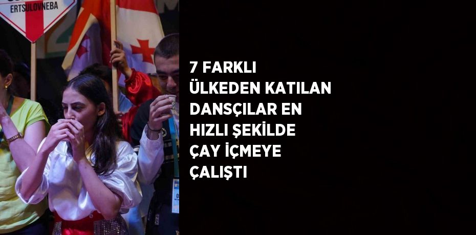 7 FARKLI ÜLKEDEN KATILAN DANSÇILAR EN HIZLI ŞEKİLDE ÇAY İÇMEYE ÇALIŞTI