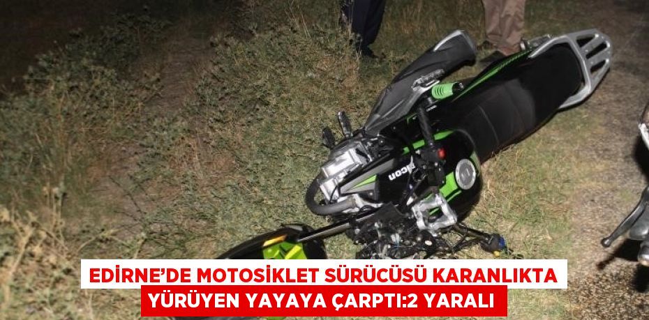 EDİRNE’DE MOTOSİKLET SÜRÜCÜSÜ KARANLIKTA YÜRÜYEN YAYAYA ÇARPTI:2 YARALI