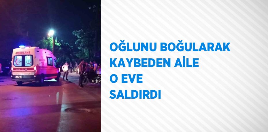 OĞLUNU BOĞULARAK KAYBEDEN AİLE O EVE SALDIRDI