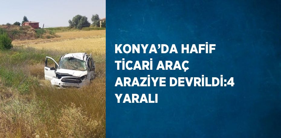 KONYA’DA HAFİF TİCARİ ARAÇ ARAZİYE DEVRİLDİ:4 YARALI