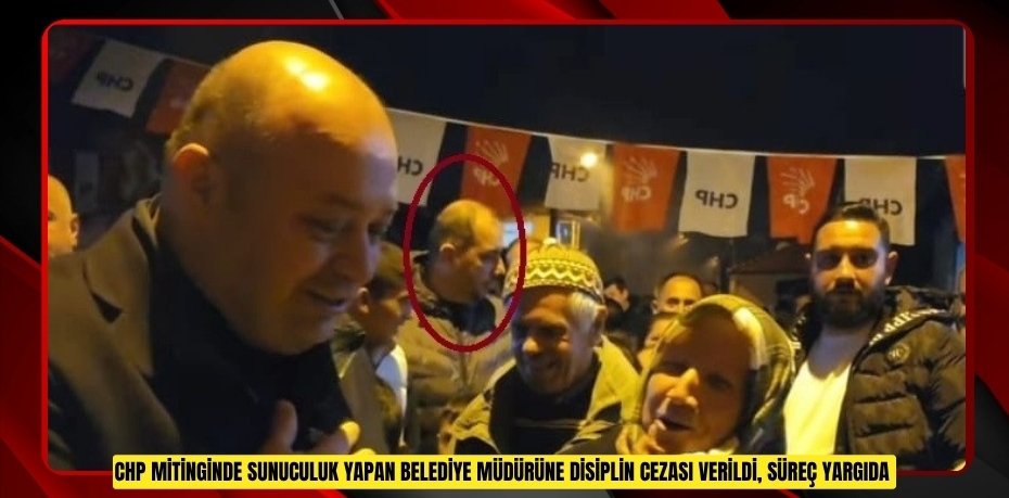 CHP mitinginde sunuculuk yapan belediye müdürüne disiplin cezası verildi, süreç yargıda  