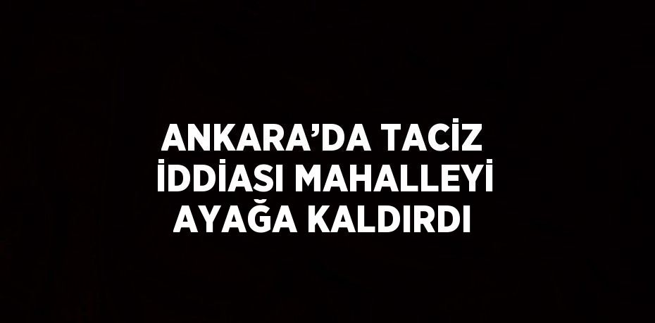 ANKARA’DA TACİZ İDDİASI MAHALLEYİ AYAĞA KALDIRDI