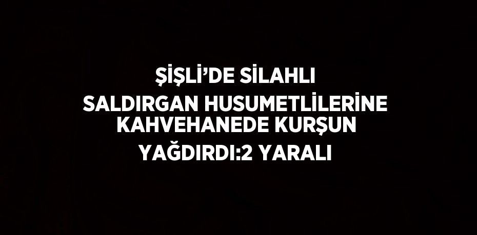ŞİŞLİ’DE SİLAHLI SALDIRGAN HUSUMETLİLERİNE KAHVEHANEDE KURŞUN YAĞDIRDI:2 YARALI