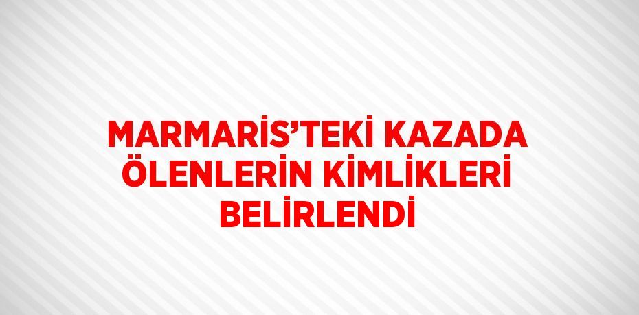 MARMARİS’TEKİ KAZADA ÖLENLERİN KİMLİKLERİ BELİRLENDİ