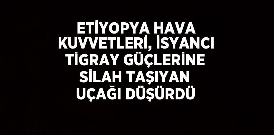 ETİYOPYA HAVA KUVVETLERİ, İSYANCI TİGRAY GÜÇLERİNE SİLAH TAŞIYAN UÇAĞI DÜŞÜRDÜ