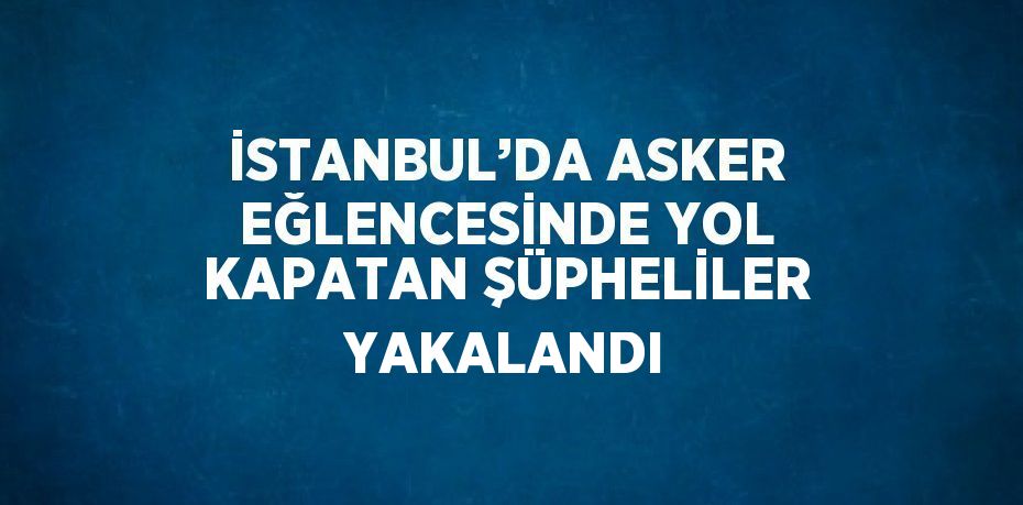 İSTANBUL’DA ASKER EĞLENCESİNDE YOL KAPATAN ŞÜPHELİLER YAKALANDI