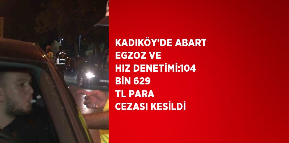 KADIKÖY’DE ABART EGZOZ VE HIZ DENETİMİ:104 BİN 629 TL PARA CEZASI KESİLDİ