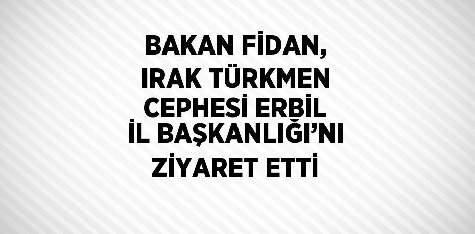 BAKAN FİDAN, IRAK TÜRKMEN CEPHESİ ERBİL İL BAŞKANLIĞI’NI ZİYARET ETTİ