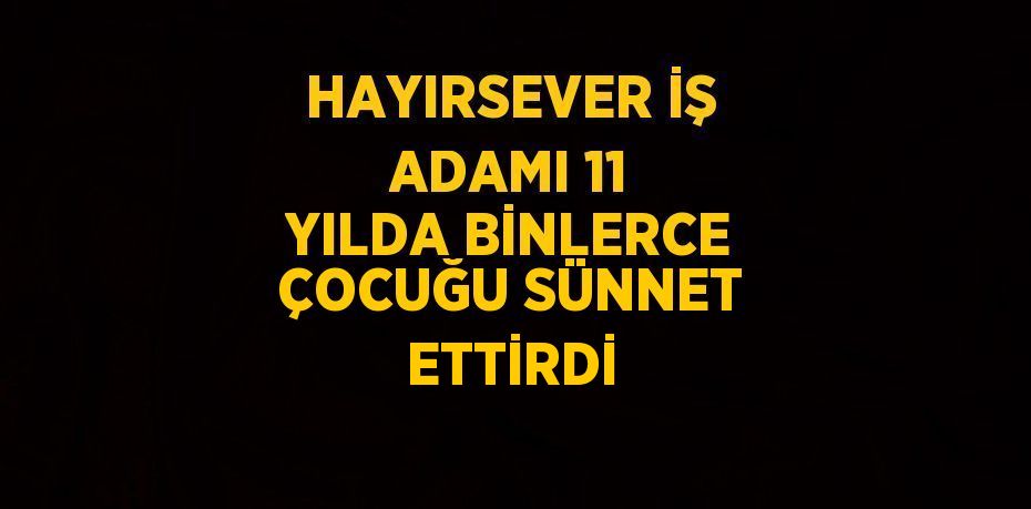 HAYIRSEVER İŞ ADAMI 11 YILDA BİNLERCE ÇOCUĞU SÜNNET ETTİRDİ