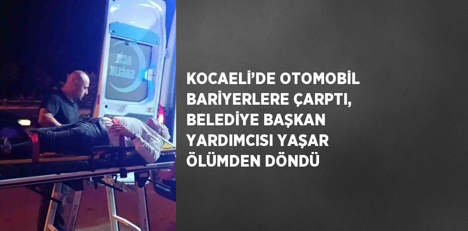 KOCAELİ’DE OTOMOBİL BARİYERLERE ÇARPTI, BELEDİYE BAŞKAN YARDIMCISI YAŞAR ÖLÜMDEN DÖNDÜ