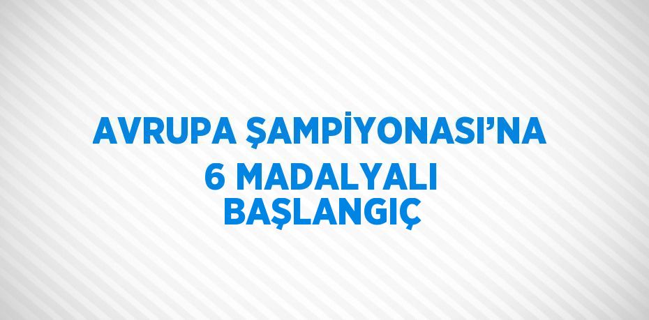 AVRUPA ŞAMPİYONASI’NA 6 MADALYALI BAŞLANGIÇ