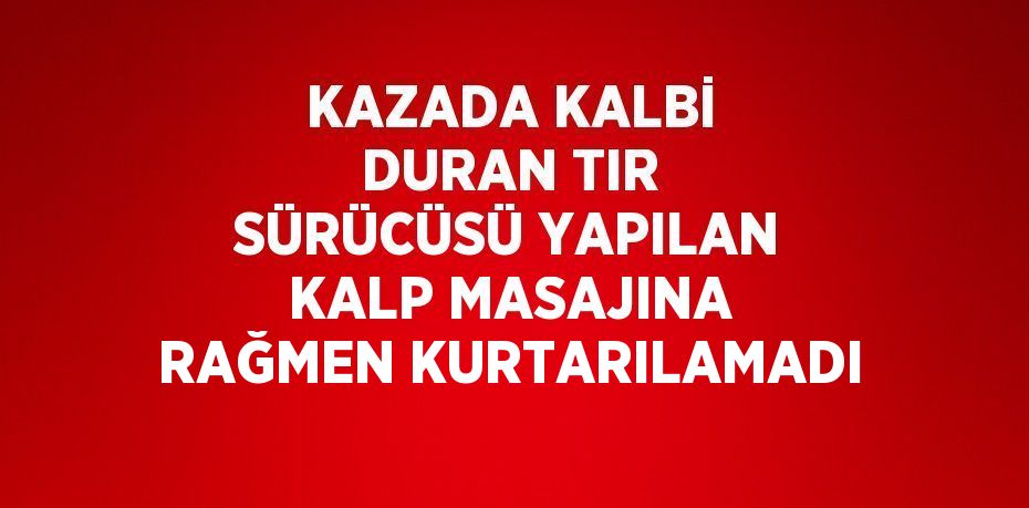 KAZADA KALBİ DURAN TIR SÜRÜCÜSÜ YAPILAN KALP MASAJINA RAĞMEN KURTARILAMADI