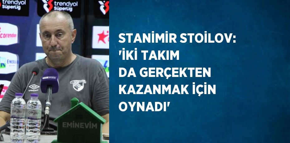 STANİMİR STOİLOV: 'İKİ TAKIM DA GERÇEKTEN KAZANMAK İÇİN OYNADI'