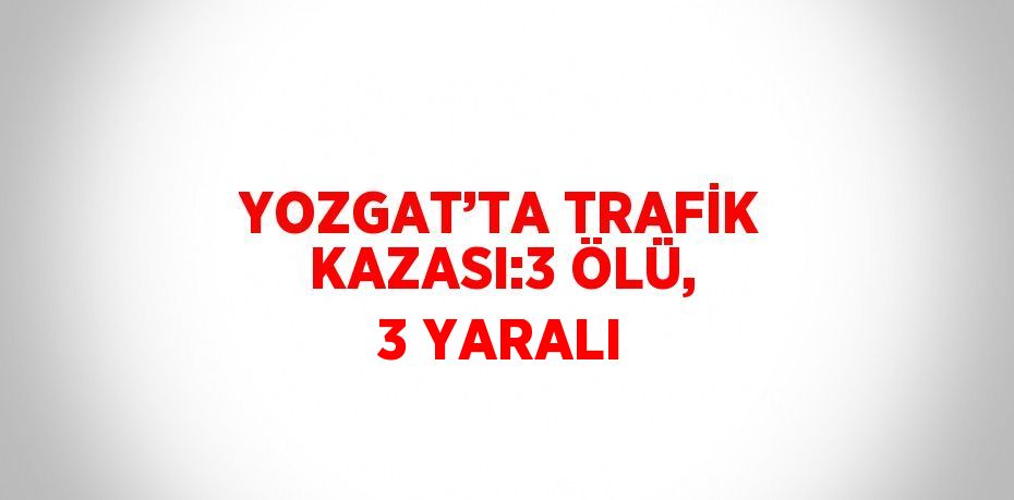 YOZGAT’TA TRAFİK KAZASI:3 ÖLÜ, 3 YARALI