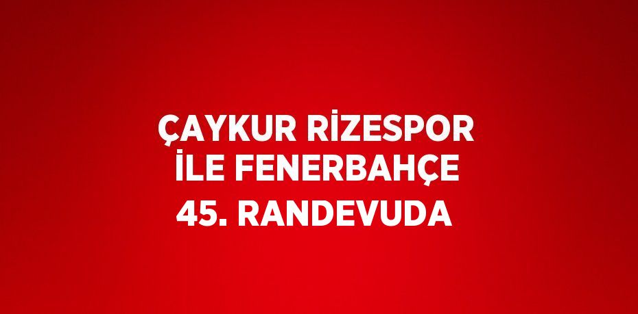 ÇAYKUR RİZESPOR İLE FENERBAHÇE 45. RANDEVUDA