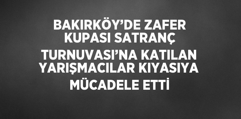 BAKIRKÖY’DE ZAFER KUPASI SATRANÇ TURNUVASI’NA KATILAN YARIŞMACILAR KIYASIYA MÜCADELE ETTİ