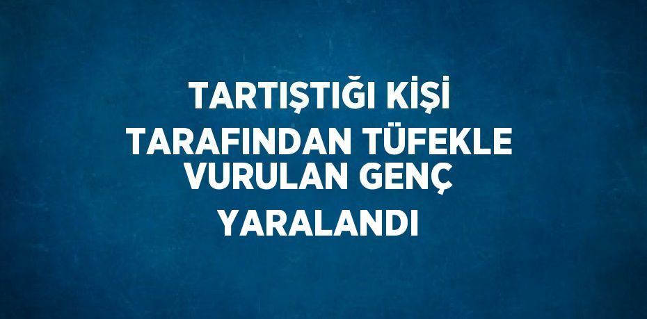 TARTIŞTIĞI KİŞİ TARAFINDAN TÜFEKLE VURULAN GENÇ YARALANDI