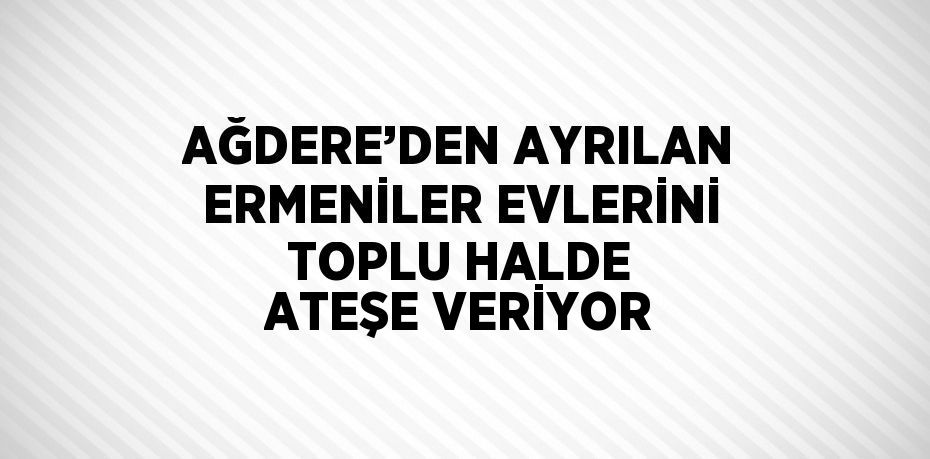 AĞDERE’DEN AYRILAN ERMENİLER EVLERİNİ TOPLU HALDE ATEŞE VERİYOR