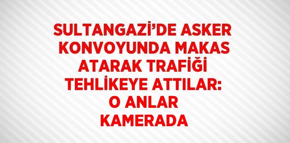 SULTANGAZİ’DE ASKER KONVOYUNDA MAKAS ATARAK TRAFİĞİ TEHLİKEYE ATTILAR: O ANLAR KAMERADA