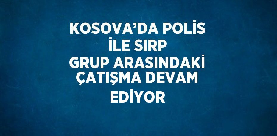 KOSOVA’DA POLİS İLE SIRP GRUP ARASINDAKİ ÇATIŞMA DEVAM EDİYOR