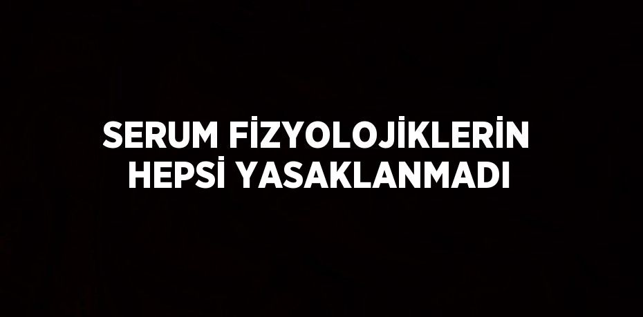 SERUM FİZYOLOJİKLERİN HEPSİ YASAKLANMADI