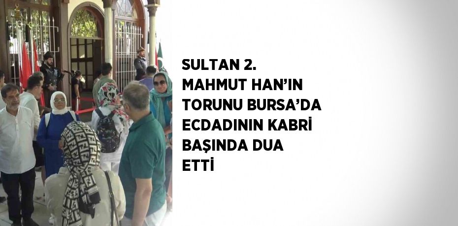 SULTAN 2. MAHMUT HAN’IN TORUNU BURSA’DA ECDADININ KABRİ BAŞINDA DUA ETTİ