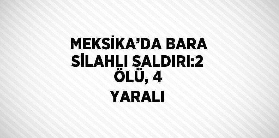 MEKSİKA’DA BARA SİLAHLI SALDIRI:2 ÖLÜ, 4 YARALI