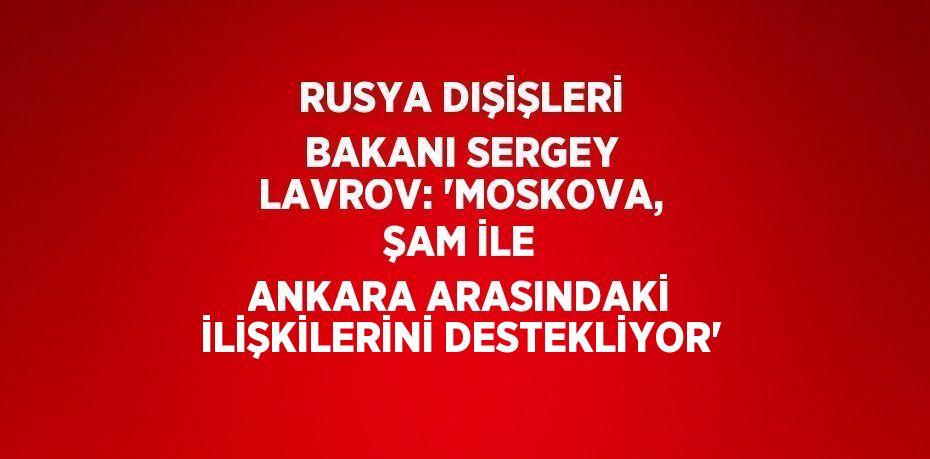 RUSYA DIŞİŞLERİ BAKANI SERGEY LAVROV: 'MOSKOVA, ŞAM İLE ANKARA ARASINDAKİ İLİŞKİLERİNİ DESTEKLİYOR'