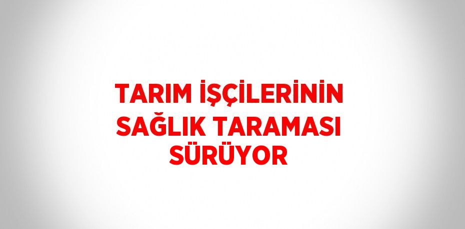 TARIM İŞÇİLERİNİN SAĞLIK TARAMASI SÜRÜYOR