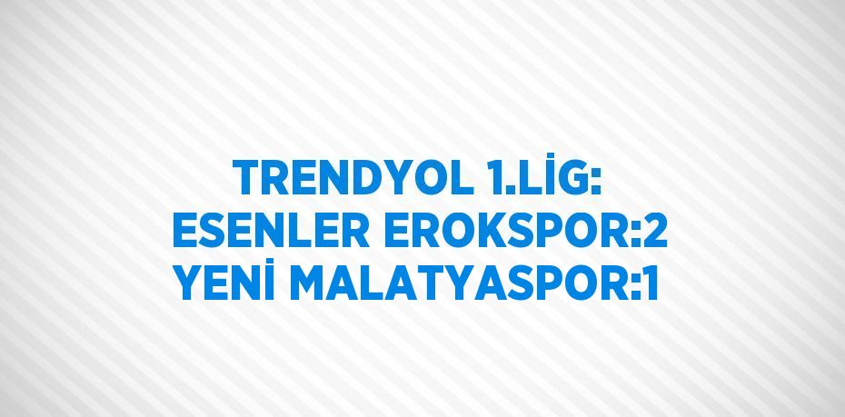 TRENDYOL 1.LİG: ESENLER EROKSPOR:2 YENİ MALATYASPOR:1