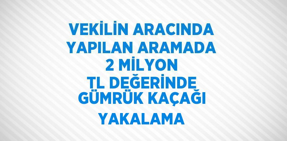 VEKİLİN ARACINDA YAPILAN ARAMADA 2 MİLYON TL DEĞERİNDE GÜMRÜK KAÇAĞI YAKALAMA