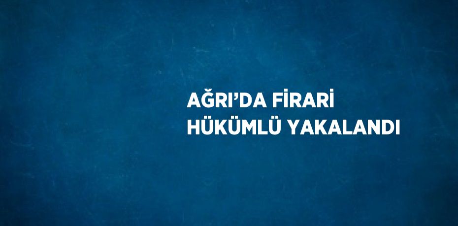 AĞRI’DA FİRARİ HÜKÜMLÜ YAKALANDI