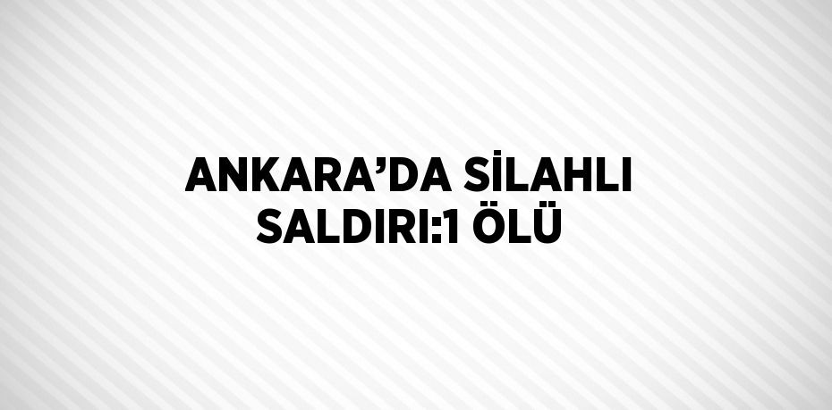 ANKARA’DA SİLAHLI SALDIRI:1 ÖLÜ