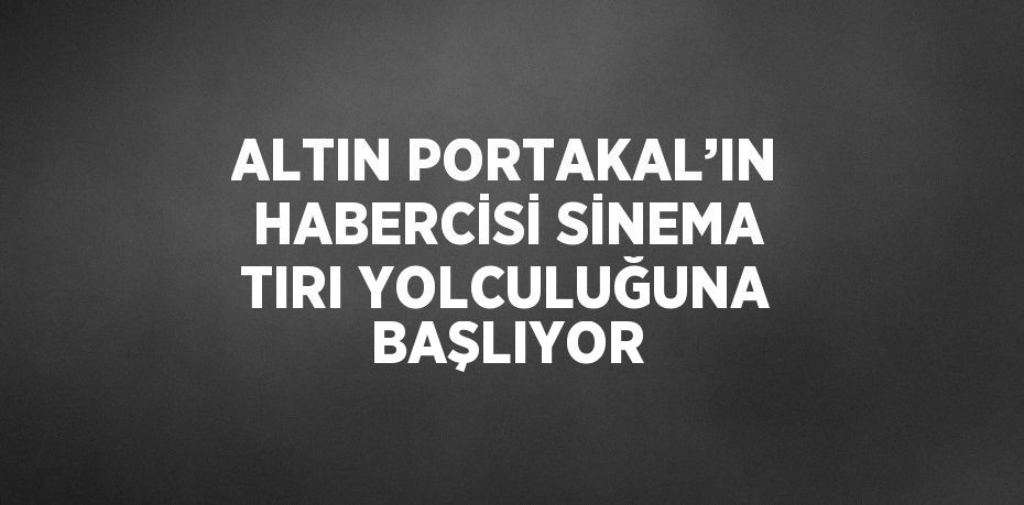 ALTIN PORTAKAL’IN HABERCİSİ SİNEMA TIRI YOLCULUĞUNA BAŞLIYOR