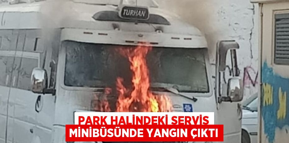 PARK HALİNDEKİ SERVİS MİNİBÜSÜNDE YANGIN ÇIKTI