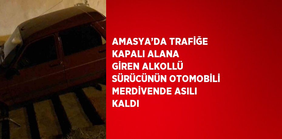 AMASYA’DA TRAFİĞE KAPALI ALANA GİREN ALKOLLÜ SÜRÜCÜNÜN OTOMOBİLİ MERDİVENDE ASILI KALDI