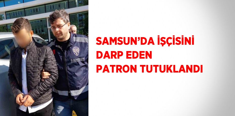 SAMSUN’DA İŞÇİSİNİ DARP EDEN PATRON TUTUKLANDI