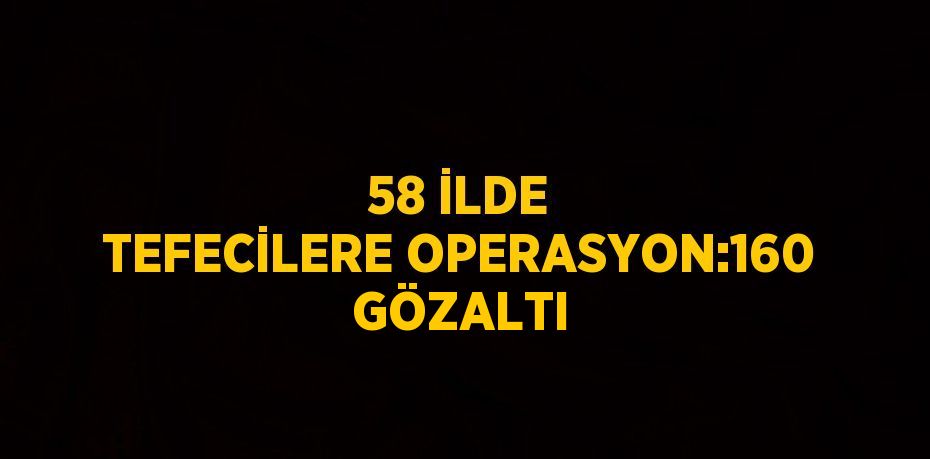 58 İLDE TEFECİLERE OPERASYON:160 GÖZALTI