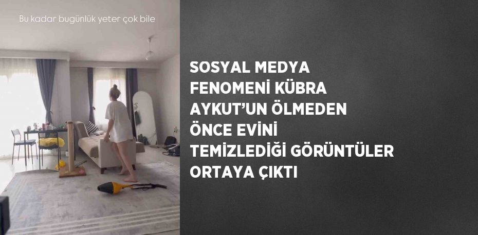 SOSYAL MEDYA FENOMENİ KÜBRA AYKUT’UN ÖLMEDEN ÖNCE EVİNİ TEMİZLEDİĞİ GÖRÜNTÜLER ORTAYA ÇIKTI