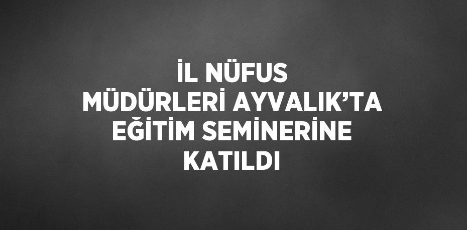 İL NÜFUS MÜDÜRLERİ AYVALIK’TA EĞİTİM SEMİNERİNE KATILDI