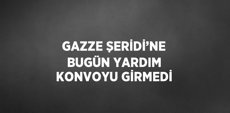 GAZZE ŞERİDİ’NE BUGÜN YARDIM KONVOYU GİRMEDİ