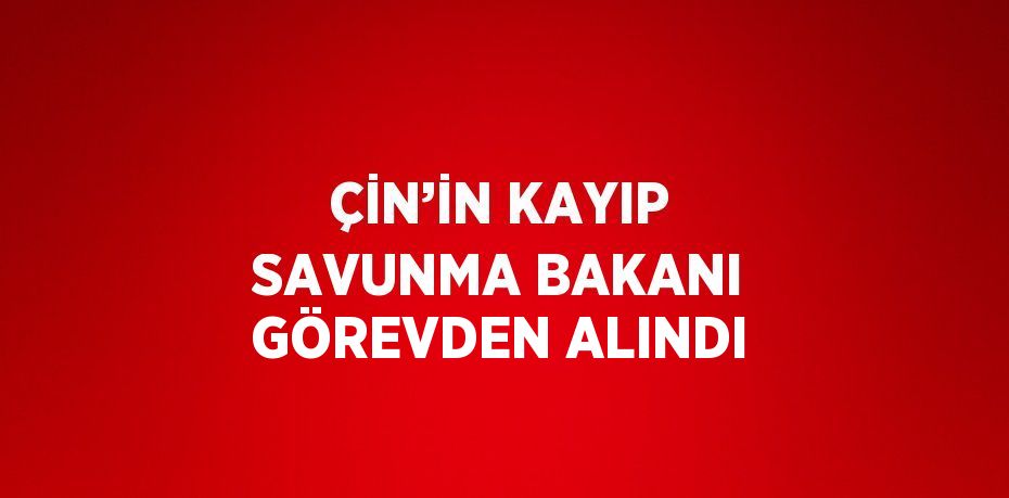 ÇİN’İN KAYIP SAVUNMA BAKANI GÖREVDEN ALINDI