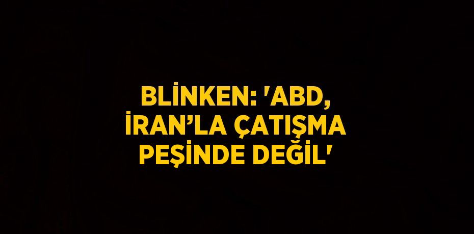 BLİNKEN: 'ABD, İRAN’LA ÇATIŞMA PEŞİNDE DEĞİL'